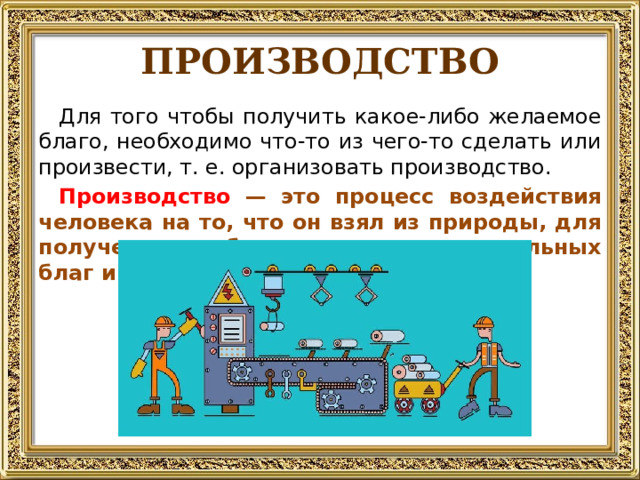 ПРОИЗВОДСТВО Для того чтобы получить какое-либо желаемое благо, необходимо что-то из чего-то сделать или произвести, т. е. организовать производство. Производство — это процесс воздействия человека на то, что он взял из природы, для получения необходимых ему материальных благ и услуг. 