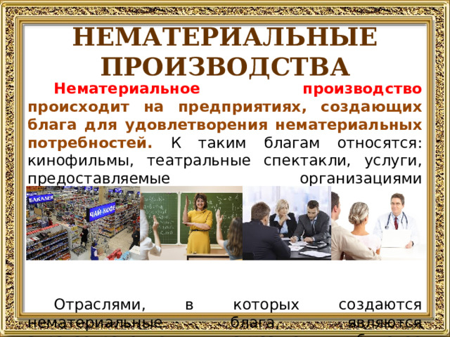 НЕМАТЕРИАЛЬНЫЕ ПРОИЗВОДСТВА Нематериальное производство происходит на предприятиях, создающих блага для удовлетворения нематериальных потребностей. К таким благам относятся: кинофильмы, театральные спектакли, услуги, предоставляемые организациями здравоохранения, образования, и многое другое. Отраслями, в которых создаются нематериальные блага, являются здравоохранение, искусство, бытовое обслуживание, торговля.  
