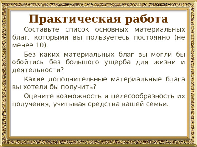 Практическая работа Составьте список основных материальных благ, которыми вы пользуетесь постоянно (не менее 10). Без каких материальных благ вы могли бы обойтись без большого ущерба для жизни и деятельности? Какие дополнительные материальные блага вы хотели бы получить? Оцените возможность и целесообразность их получения, учитывая средства вашей семьи. 