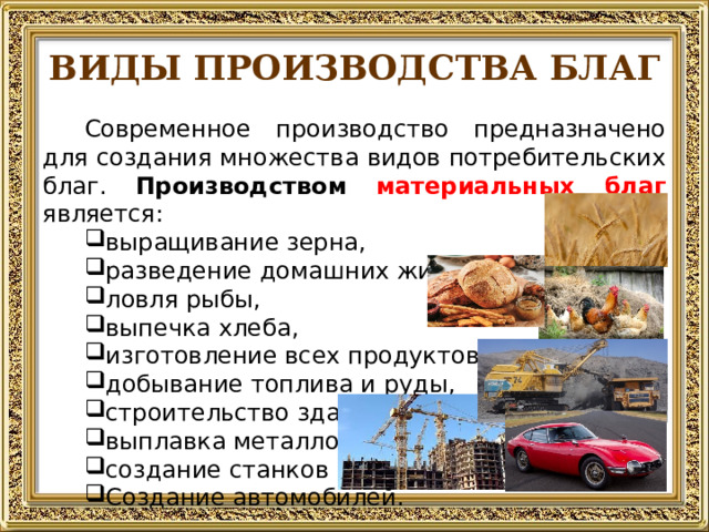 ВИДЫ ПРОИЗВОДСТВА БЛАГ Современное производство предназначено для создания множества видов потребительских благ. Производством  материальных благ является: выращивание зерна, разведение домашних животных и птицы, ловля рыбы, выпечка хлеба, изготовление всех продуктов питания, добывание топлива и руды, строительство зданий, выплавка металлов, создание станков Создание автомобилей.  