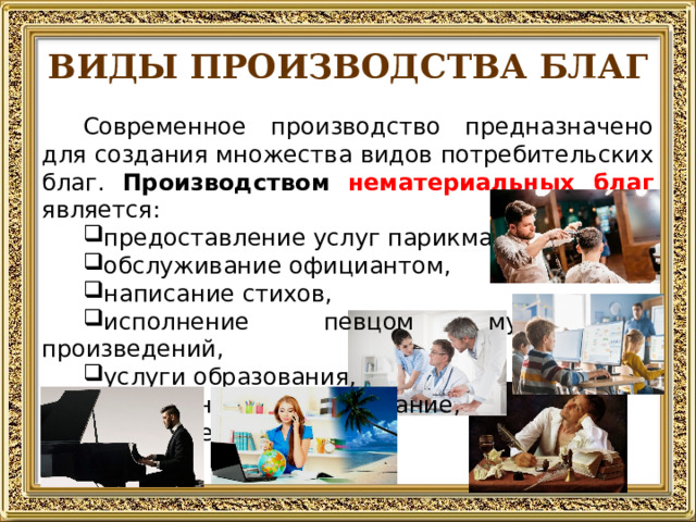 ВИДЫ ПРОИЗВОДСТВА БЛАГ Современное производство предназначено для создания множества видов потребительских благ. Производством  нематериальных благ является: предоставление услуг парикмахером, обслуживание официантом, написание стихов, исполнение певцом музыкальных произведений, услуги образования, медицинское обслуживание, и многое другое.  