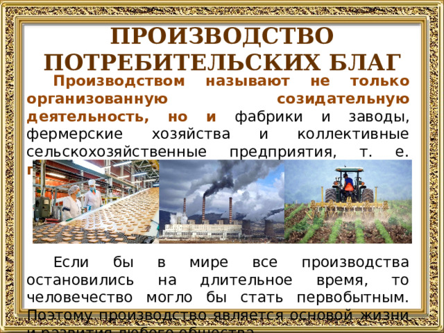 ПРОИЗВОДСТВО ПОТРЕБИТЕЛЬСКИХ БЛАГ Производством называют не только организованную созидательную деятельность, но и фабрики и заводы, фермерские хозяйства и коллективные сельскохозяйственные предприятия, т. е. предприятия, на которых блага создаются . Если бы в мире все производства остановились на длительное время, то человечество могло бы стать первобытным. Поэтому производство является основой жизни и развития любого общества.  
