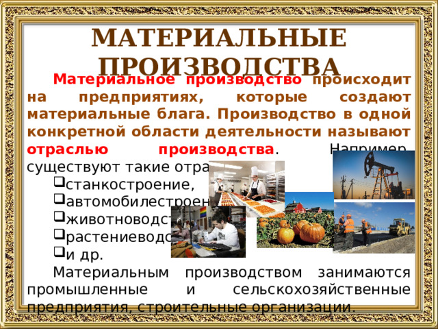 МАТЕРИАЛЬНЫЕ ПРОИЗВОДСТВА Материальное производство происходит на предприятиях, которые создают материальные блага. Производство в одной конкретной области деятельности называют отраслью производства . Например, существуют такие отрасли, как: станкостроение, автомобилестроение, животноводство, растениеводство, и др. Материальным производством занимаются промышленные и сельскохозяйственные предприятия, строительные организации. Рис. 1.8. Виды материального производства: а — добыча нефти; б — выращивание тыкв: в — производство кондитерских изделий; г — производство швейных изделий; д — изготовление обуви; е — строительство дорог  