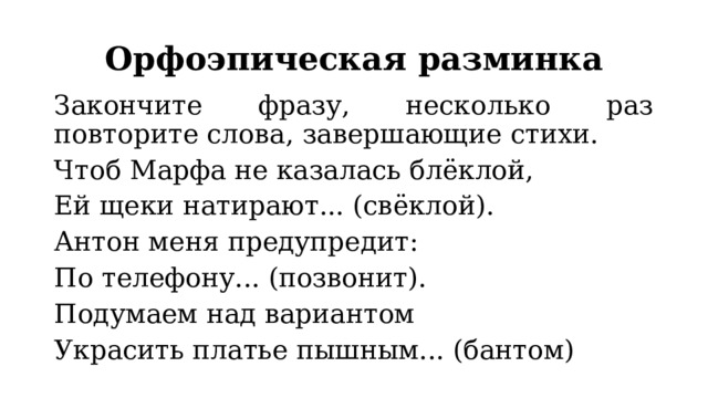 Орфоэпическая разминка Закончите фразу, несколько раз повторите слова, завершающие стихи. Чтоб Марфа не казалась блёклой, Ей щеки натирают... (свёклой). Антон меня предупредит: По телефону... (позвонит). Подумаем над вариантом Украсить платье пышным... (бантом) 