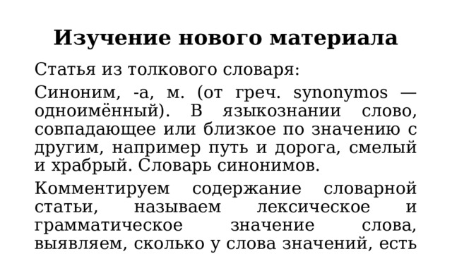 Изучение нового материала Статья из толкового словаря: Синоним, -а, м. (от греч. synonymos — одноимённый). В языкознании слово, совпадающее или близкое по значению с другим, например путь и дорога, смелый и храбрый. Словарь синонимов. Комментируем содержание словарной статьи, называем лексическое и грамматическое значение слова, выявляем, сколько у слова значений, есть ли у него омонимы, анализируем примеры. 