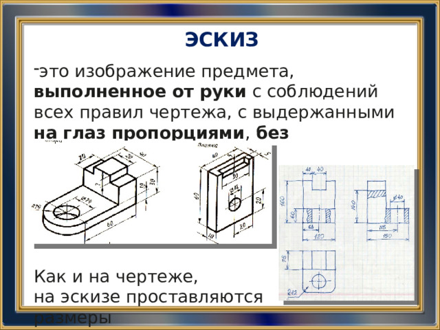 ЭСКИЗ это изображение предмета, выполненное от руки с соблюдений всех правил чертежа, с выдержанными на глаз пропорциями , без соблюдения  масштаба Как и на чертеже, на эскизе проставляются размеры 
