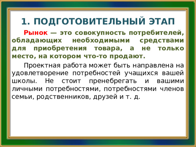 1. ПОДГОТОВИТЕЛЬНЫЙ ЭТАП Рынок  — это совокупность потребителей, обладающих необходимыми средствами для приобретения товара, а не только место, на котором что-то продают. Проектная работа может быть направлена на удовлетворение потребностей учащихся вашей школы. Не стоит пренебрегать и вашими личными потребностями, потребностями членов семьи, родственников, друзей и т. д.  