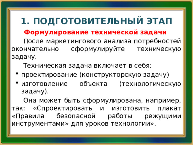 1. ПОДГОТОВИТЕЛЬНЫЙ ЭТАП Формулирование технической задачи После маркетингового анализа потребностей окончательно сформулируйте техническую задачу. Техническая задача включает в себя: проектирование (конструкторскую задачу) изготовление объекта (технологическую задачу). Она может быть сформулирована, например, так: «Спроектировать и изготовить плакат «Правила безопасной работы режущими инструментами» для уроков технологии». 