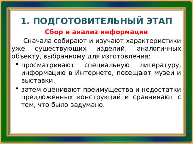1. ПОДГОТОВИТЕЛЬНЫЙ ЭТАП Сбор и анализ информации Сначала собирают и изучают характеристики уже существующих изделий, аналогичных объекту, выбранному для изготовления: просматривают специальную литературу, информацию в Интернете, посещают музеи и выставки. затем оценивают преимущества и недостатки предложенных конструкций и сравнивают с тем, что было задумано. 