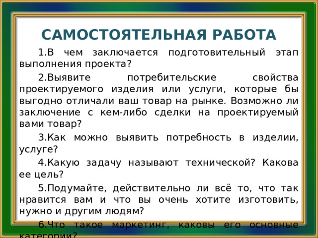 САМОСТОЯТЕЛЬНАЯ РАБОТА В чем заключается подготовительный этап выполнения проекта? Выявите потребительские свойства проектируемого изделия или услуги, которые бы выгодно отличали ваш товар на рынке. Возможно ли заключение с кем-либо сделки на проектируемый вами товар? Как можно выявить потребность в изделии, услуге? Какую задачу называют технической? Какова ее цель? Подумайте, действительно ли всё то, что так нравится вам и что вы очень хотите изготовить, нужно и другим людям? Что такое маркетинг, каковы его основные категории? Что такое принцип утилитарности в работе над творческим проектом? 