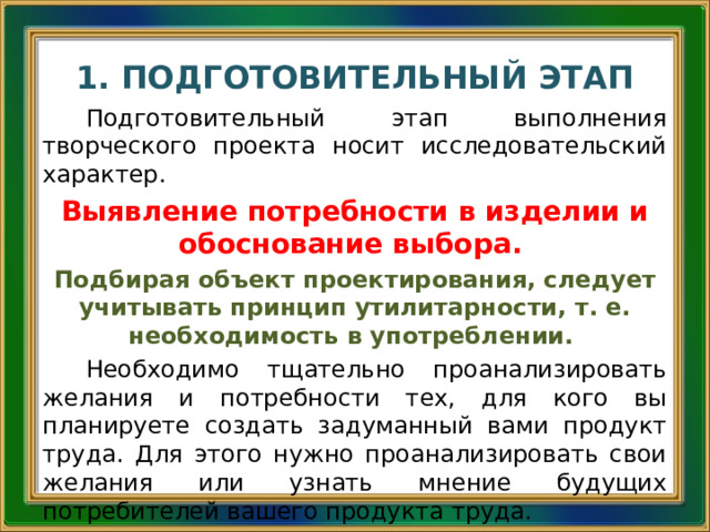 1. ПОДГОТОВИТЕЛЬНЫЙ ЭТАП Подготовительный этап выполнения творческого проекта носит исследовательский характер. Выявление потребности в изделии и обоснование выбора. Подбирая объект проектирования, следует учитывать принцип утилитарности, т. е. необходимость в употреблении. Необходимо тщательно проанализировать желания и потребности тех, для кого вы планируете создать задуманный вами продукт труда. Для этого нужно проанализировать свои желания или узнать мнение будущих потребителей вашего продукта труда. 