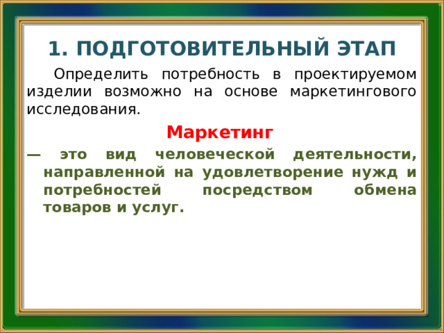 1. ПОДГОТОВИТЕЛЬНЫЙ ЭТАП Определить потребность в проектируемом изделии возможно на основе маркетингового исследования. Маркетинг  — это вид человеческой деятельности, направленной на удовлетворение нужд и потребностей посредством обмена товаров и услуг. 