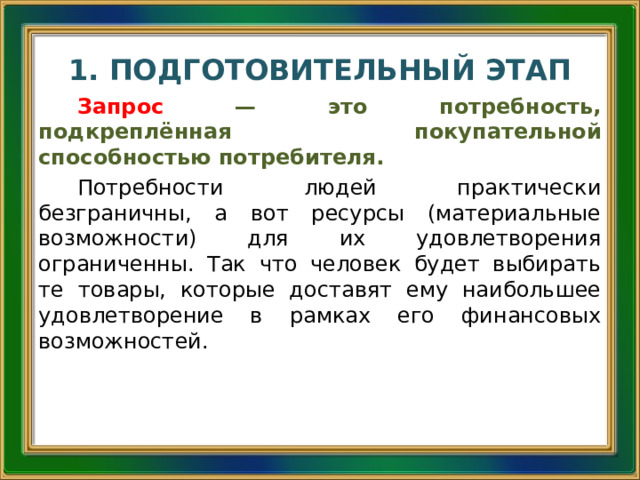 1. ПОДГОТОВИТЕЛЬНЫЙ ЭТАП Запрос  — это потребность, подкреплённая покупательной способностью потребителя. Потребности людей практически безграничны, а вот ресурсы (материальные возможности) для их удовлетворения ограниченны. Так что человек будет выбирать те товары, которые доставят ему наибольшее удовлетворение в рамках его финансовых возможностей.  
