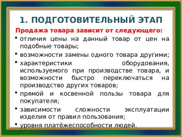 1. ПОДГОТОВИТЕЛЬНЫЙ ЭТАП Продажа товара зависит от следующего: отличия цены на данный товар от цен на подобные товары; возможности замены одного товара другими; характеристики оборудования, используемого при производстве товара, и возможности быстро переключаться на производство других товаров; прямой и косвенной пользы товара для покупателя; зависимости сложности эксплуатации изделия от правил пользования; уровня платёжеспособности людей. 