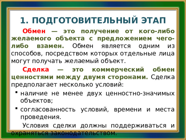 1. ПОДГОТОВИТЕЛЬНЫЙ ЭТАП Обмен  — это получение от кого-либо желаемого объекта с предложением чего-либо взамен. Обмен является одним из способов, посредством которых отдельные лица могут получать желаемый объект. Сделка  — это коммерческий обмен ценностями между двумя сторонами. Сделка предполагает несколько условий: наличие не менее двух ценностно-значимых объектов; согласованность условий, времени и места проведения. Условия сделки должны поддерживаться и охраняться законодательством.  