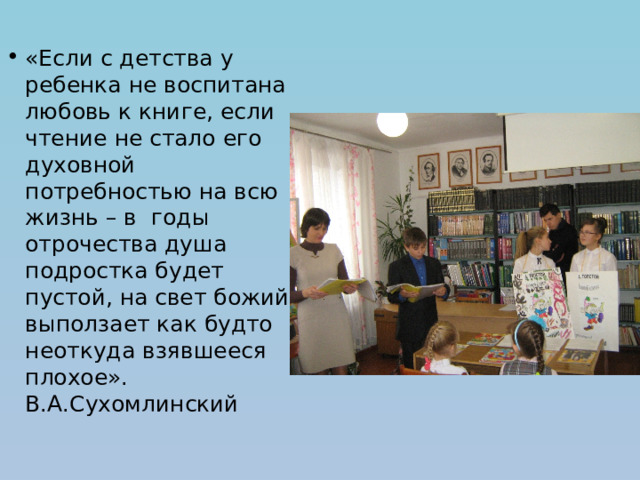 «Если с детства у ребенка не воспитана любовь к книге, если чтение не стало его духовной потребностью на всю жизнь – в годы отрочества душа подростка будет пустой, на свет божий выползает как будто неоткуда взявшееся плохое». В.А.Сухомлинский 
