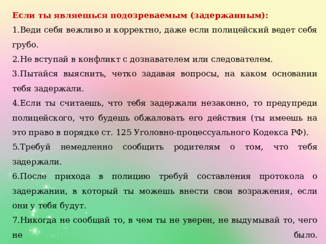 Если ты являешься подозреваемым (задержанным): 1.Веди себя вежливо и корректно, даже если полицейский ведет себя грубо. 2.Не вступай в конфликт с дознавателем или следователем. 3.Пытайся выяснить, четко задавая вопросы, на каком основании тебя задержали. 4.Если ты считаешь, что тебя задержали незаконно, то предупреди полицейского, что будешь обжаловать его действия (ты имеешь на это право в порядке ст. 125 Уголовно-процессуального Кодекса РФ). 5.Требуй немедленно сообщить родителям о том, что тебя задержали. 6.После прихода в полицию требуй составления протокола о задержании, в который ты можешь внести свои возражения, если они у тебя будут. 7.Никогда не сообщай то, в чем ты не уверен, не выдумывай то, чего не было.  8.Никогда не подписывай пустые листы. 9.Ты имеешь право отказаться от подписания протокола, указав причины отказа (причины могут быть следующие: «я отказываюсь подписать протокол, так как в нем написана неправда», «я отказываюсь подписать протокол, так как мне не разъяснили мои права» и т.п.). 