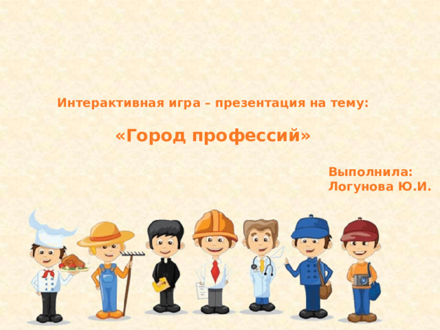 Интерактивная игра – презентация на тему:  «Город профессий» Выполнила: Логунова Ю.И. 