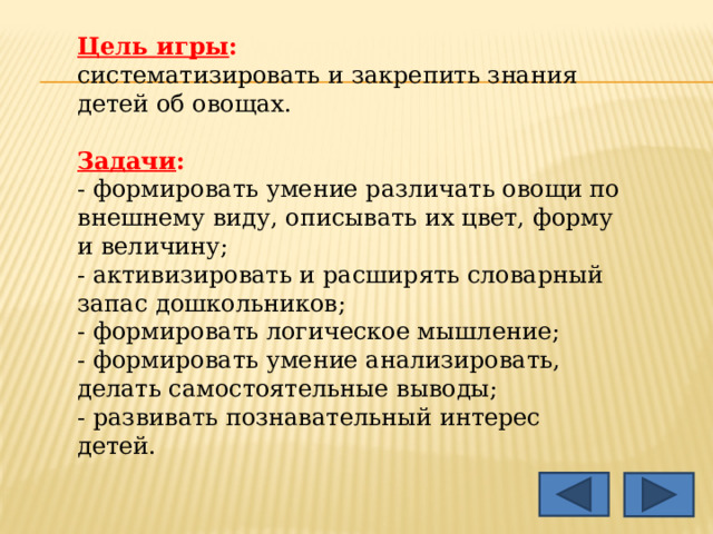 Цель игры : систематизировать и закрепить знания детей об овощах. Задачи : - формировать умение различать овощи по внешнему виду, описывать их цвет, форму и величину; - активизировать и расширять словарный запас дошкольников; - формировать логическое мышление; - формировать умение анализировать, делать самостоятельные выводы; - развивать познавательный интерес детей. 