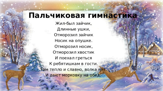 Пальчиковая гимнастика Жил-был зайчик, Длинные ушки, Отморозил зайчик Носик на опушке. Отморозил носик, Отморозил хвостик И поехал греться К ребятишкам в гости. Там тепло и славно, волка нет. И дают морковку на обед! 