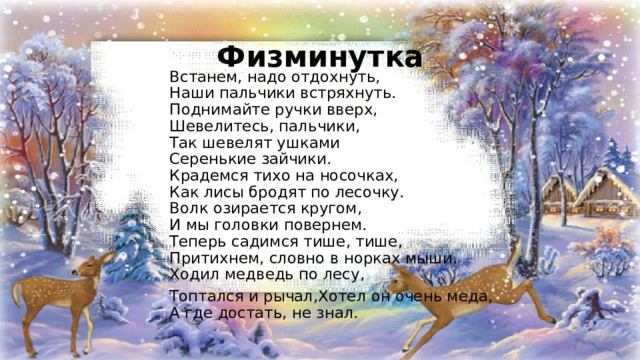 Физминутка Встанем, надо отдохнуть,  Наши пальчики встряхнуть.  Поднимайте ручки вверх,  Шевелитесь, пальчики,  Так шевелят ушками  Серенькие зайчики.  Крадемся тихо на носочках,  Как лисы бродят по лесочку.  Волк озирается кругом,  И мы головки повернем.  Теперь садимся тише, тише,  Притихнем, словно в норках мыши.  Ходил медведь по лесу, Топтался и рычал,Хотел он очень меда,  А где достать, не знал. 