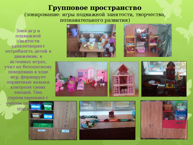 Групповое пространство  (зонирование: игры подвижной занятости, творчества, познавательного развития) Зона игр и подвижной занятости удовлетворяет потребность детей в движении, в активных играх, учит их безопасному поведению в ходе игр, формирует первичные навыки контроля своих эмоций. Она спроектирована с учётом гендер ного подхода. 