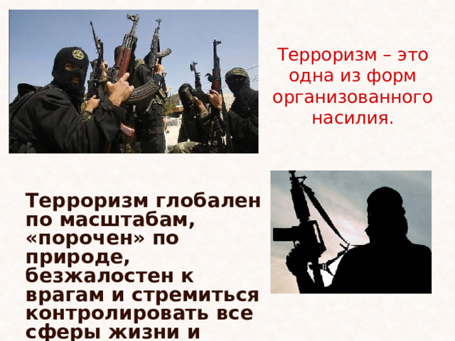 Терроризм – это одна из форм организованного насилия. Терроризм глобален по масштабам, «порочен» по природе, безжалостен к врагам и стремиться контролировать все сферы жизни и мысли. 