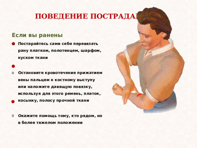 ПОВЕДЕНИЕ ПОСТРАДАВШИХ Если вы ранены Постарайтесь сами себе перевязать рану платком, полотенцем, шарфом, куском ткани  Остановите кровотечение прижатием вены пальцем к костному выступу или наложите давящую повязку, используя для этого ремень, платок, косынку, полосу прочной ткани  Окажите помощь тому, кто рядом, но в более тяжелом положении 