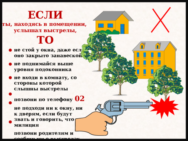 ЕСЛИ ты, находясь в помещении, услышал выстрелы, ТО не стой у окна, даже если оно закрыто занавеской  не поднимайся выше уровня подоконника  не входи в комнату, со стороны которой слышны выстрелы  позвони по телефону 02  не подходи ни к окну, ни к дверям, если будут звать и говорить, что это милиция  позвони родителям и сообщи им о выстрелах 