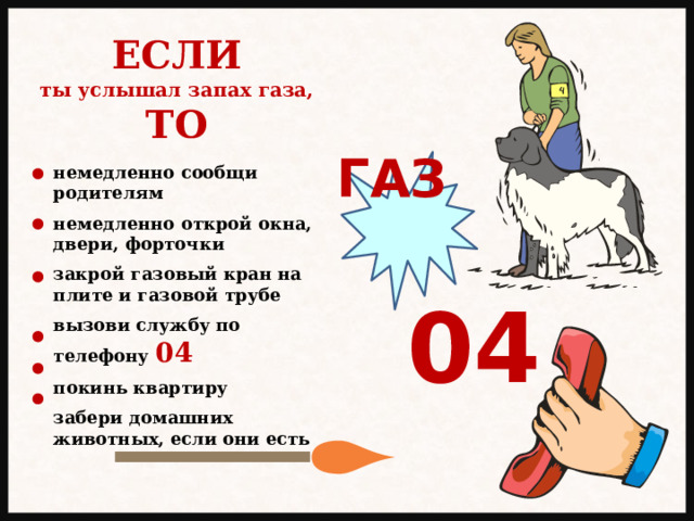 ЕСЛИ ты услышал запах газа, ТО ГАЗ немедленно сообщи родителям  немедленно открой окна, двери, форточки  закрой газовый кран на плите и газовой трубе  вызови службу по телефону 04  покинь квартиру  забери домашних животных, если они есть 04 