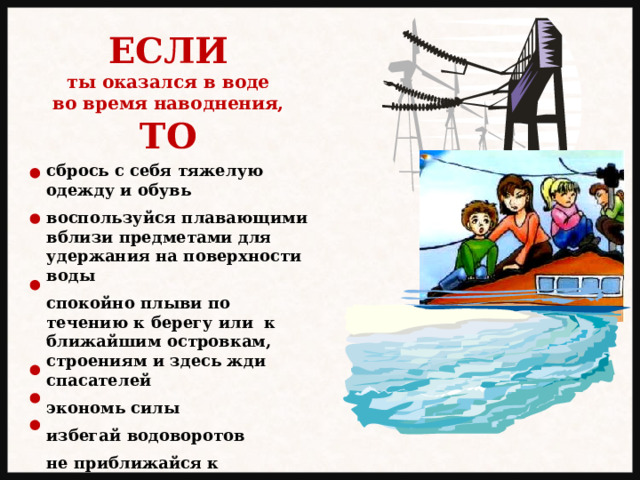 ЕСЛИ ты оказался в воде во время наводнения, ТО сбрось с себя тяжелую одежду и обувь  воспользуйся плавающими вблизи предметами для удержания на поверхности воды  спокойно плыви по течению к берегу или к ближайшим островкам, строениям и здесь жди спасателей  экономь силы  избегай водоворотов  не приближайся к электропроводам и электрическим столбам 