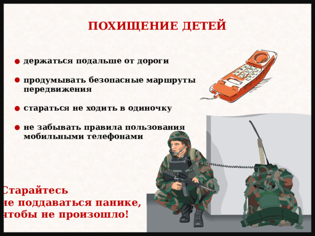 ПОХИЩЕНИЕ ДЕТЕЙ держаться подальше от дороги  продумывать безопасные маршруты передвижения  стараться не ходить в одиночку  не забывать правила пользования мобильными телефонами Старайтесь не поддаваться панике, чтобы не произошло! 