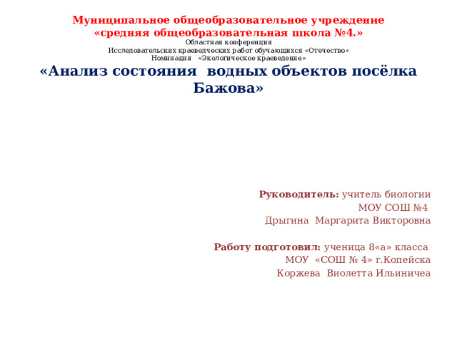 Муниципальное общеобразовательное учреждение  «средняя общеобразовательная школа №4.»  Областная конференция  Исследовательских краеведческих работ обучающихся «Отечество»  Номинация «Экологическое краеведение»  «Анализ состояния водных объектов посёлка Бажова»      Руководитель: учитель биологии МОУ СОШ №4 Дрыгина Маргарита Викторовна Работу подготовил: ученица 8«а» класса МОУ «СОШ № 4» г.Копейска Коржева Виолетта Ильиничеа 