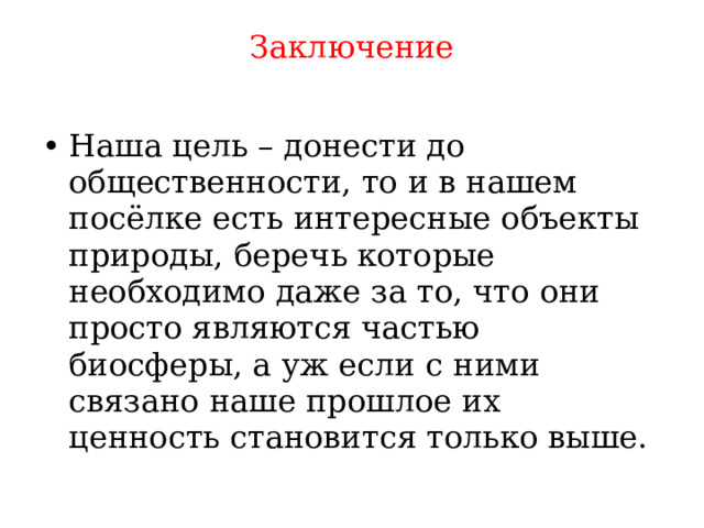 Заключение   Наша цель – донести до общественности, то и в нашем посёлке есть интересные объекты природы, беречь которые необходимо даже за то, что они просто являются частью биосферы, а уж если с ними связано наше прошлое их ценность становится только выше. 