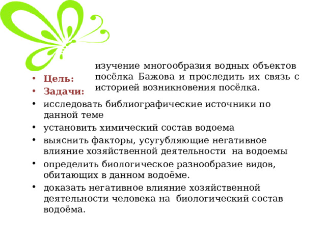 изучение многообразия водных объектов посёлка Бажова и проследить их связь с историей возникновения посёлка. Цель: Задачи: исследовать библиографические источники по данной теме установить химический состав водоема выяснить факторы, усугубляющие негативное влияние хозяйственной деятельности на водоемы определить биологическое разнообразие видов, обитающих в данном водоёме.  доказать негативное влияние хозяйственной деятельности человека на биологический состав водоёма. 