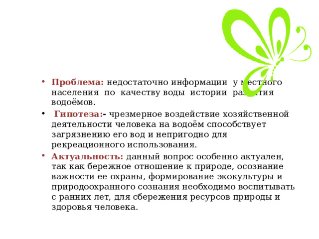 Проблема:  недостаточно информации у местного населения по качеству воды истории развития водоёмов.  Гипотеза: - чрезмерное воздействие хозяйственной деятельности человека на водоём способствует загрязнению его вод и непригодно для рекреационного использования. Актуальность:  данный вопрос особенно актуален, так как бережное отношение к природе, осознание важности ее охраны, формирование экокультуры и природоохранного сознания необходимо воспитывать с ранних лет, для сбережения ресурсов природы и здоровья человека. 