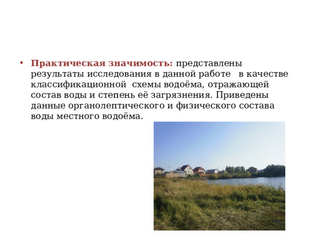 Практическая значимость: представлены результаты исследования в данной работе в качестве классификационной схемы водоёма, отражающей состав воды и степень её загрязнения. Приведены данные органолептического и физического состава воды местного водоёма. 