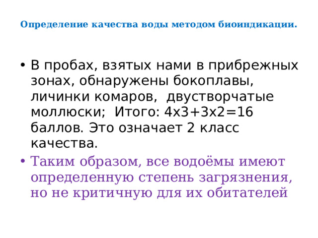 Определение качества воды методом биоиндикации .   В пробах, взятых нами в прибрежных зонах, обнаружены бокоплавы, личинки комаров, двустворчатые моллюски; Итого: 4х3+3х2=16 баллов. Это означает 2 класс качества. Таким образом, все водоёмы имеют определенную степень загрязнения, но не критичную для их обитателей 