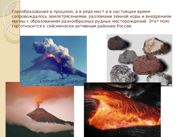 Горообразование в прошлом, а в ряде мест и в настоящее время сопровождалось землетрясениями, разломами земной коры и внедрением магмы с образованием разнообразных рудных месторождений. Этот пояс гор относится к сейсмически активным районам России. 