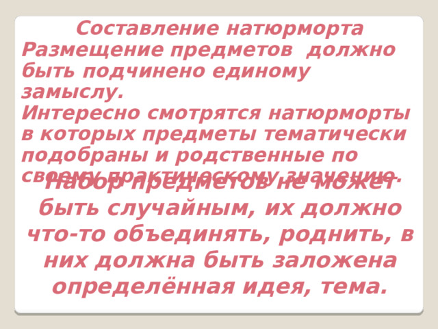 Составление натюрморта Размещение предметов должно быть подчинено единому замыслу. Интересно смотрятся натюрморты в которых предметы тематически подобраны и родственные по своему практическому значению. Набор предметов не может быть случайным, их должно что-то объединять, роднить, в них должна быть заложена определённая идея, тема. 