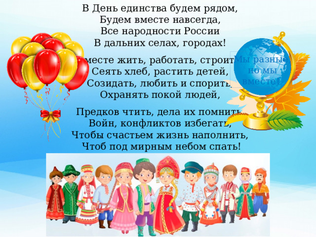 В День единства будем рядом, Будем вместе навсегда, Все народности России В дальних селах, городах! Вместе жить, работать, строить, Сеять хлеб, растить детей, Созидать, любить и спорить, Охранять покой людей, Предков чтить, дела их помнить, Войн, конфликтов избегать, Чтобы счастьем жизнь наполнить, Чтоб под мирным небом спать! Мы разные, но мы вместе!  