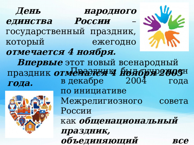  День народного единства России – государственный праздник, который ежегодно отмечается 4 ноября.  Впервые этот новый всенародный праздник отмечался 4 ноября 2005 года.  Праздник был учрежден в декабре 2004 года по инициативе Межрелигиозного совета России как  общенациональный праздник, объединяющий все народы России.  