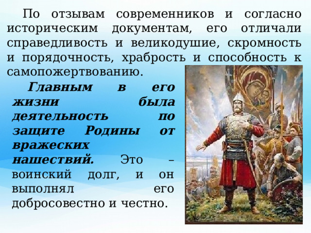  По отзывам современников и согласно историческим документам, его отличали справедливость и великодушие, скромность и порядочность, храбрость и способность к самопожертвованию.  Главным в его жизни была деятельность по защите Родины от вражеских нашествий. Это – воинский долг, и он выполнял его добросовестно и честно. 