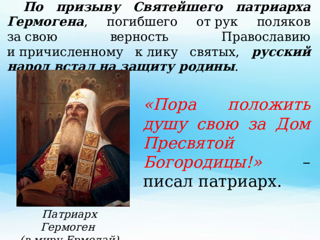  По призыву Святейшего патриарха Гермогена , погибшего от рук поляков за свою верность Православию и причисленному к лику святых, русский народ встал на защиту родины .  «Пора положить душу свою за Дом Пресвятой Богородицы!» – писал патриарх. Патриарх Гермоген (в миру Ермолай) 