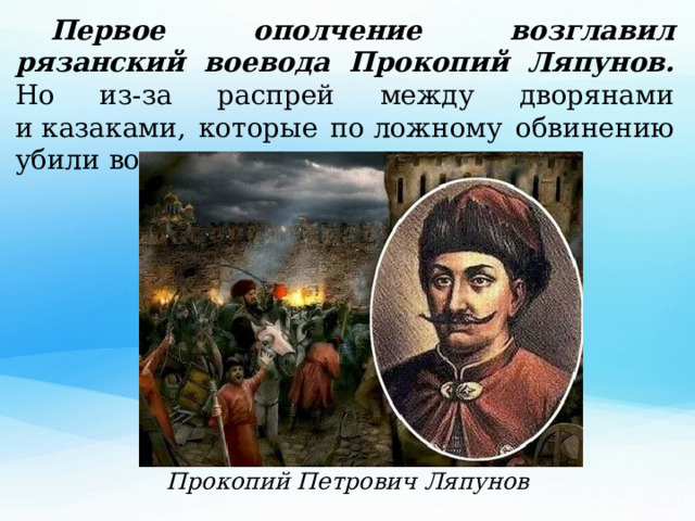  Первое ополчение возглавил рязанский воевода Прокопий Ляпунов. Но из-за распрей между дворянами и казаками, которые по ложному обвинению убили воеводу, ополчение распалось .  Прокопий Петрович Ляпунов 