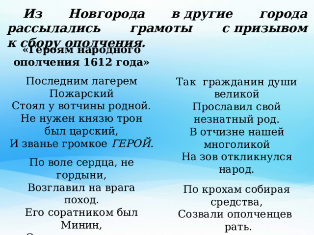  Из Новгорода в другие города рассылались грамоты с призывом к сбору ополчения. «Героям народного ополчения 1612 года»  Последним лагерем Пожарский  Стоял у вотчины родной.  Не нужен князю трон был царский,  И званье громкое ГЕРОЙ .   По воле сердца, не гордыни,  Возглавил на врага поход.  Его соратником был Минин,  Он ополченцев звал вперёд. Так  гражданин души великой  Прославил свой незнатный род.  В отчизне нашей многоликой  На зов откликнулся народ.    По крохам собирая средства,  Созвали ополченцев   рать.  И все, кто жили по соседству,  Москву решили отстоять. Наталия Каретникова 
