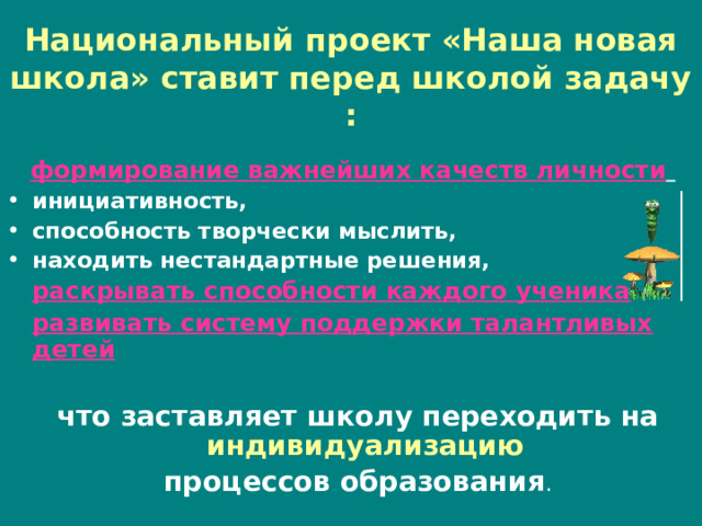 Национальный проект «Наша новая школа» ставит перед школой задачу :  формирование важнейших качеств личности  инициативность, способность творчески мыслить, находить нестандартные решения,  раскрывать способности каждого ученика    развивать систему поддержки талантливых детей что заставляет школу переходить на индивидуализацию процессов образования . 