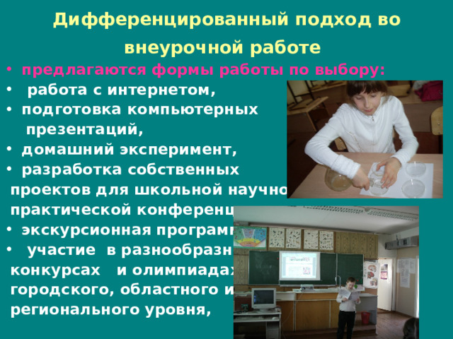 Дифференцированный подход во внеурочной работе  предлагаются формы работы по выбору:  работа с интернетом, подготовка компьютерных  презентаций, домашний эксперимент, разработка собственных  проектов для школьной научно-  практической конференции, экскурсионная программа,  участие в разнообразных  конкурсах и олимпиадах  городского, областного и  регионального уровня, 