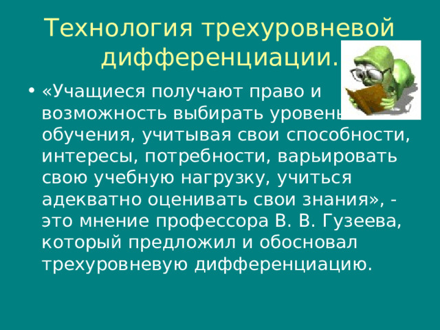 Технология трехуровневой дифференциации. «Учащиеся получают право и возможность выбирать уровень обучения, учитывая свои способности, интересы, потребности, варьировать свою учебную нагрузку, учиться адекватно оценивать свои знания», - это мнение профессора В. В. Гузеева, который предложил и обосновал трехуровневую дифференциацию. 
