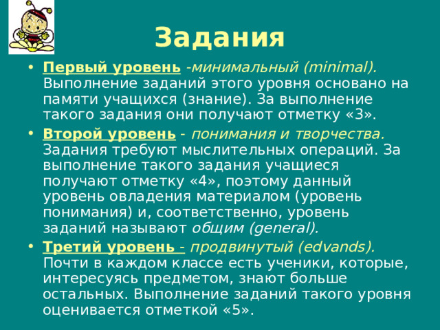 Задания Первый уровень  -минимальный ( minimal ).  Выполнение заданий этого уровня основано на памяти учащихся (знание). За выполнение такого задания они получают отметку «3». Второй уровень - понимания и творчества.  Задания требуют мыслительных операций. За выполнение такого задания учащиеся получают отметку «4», поэтому данный уровень овладения материалом (уровень понимания) и, соответственно, уровень заданий называют общим ( general ). Третий уровень -  продвинутый ( edvands ).  Почти в каждом классе есть ученики, которые, интересуясь предметом, знают больше остальных. Выполнение заданий такого уровня оценивается отметкой «5». 